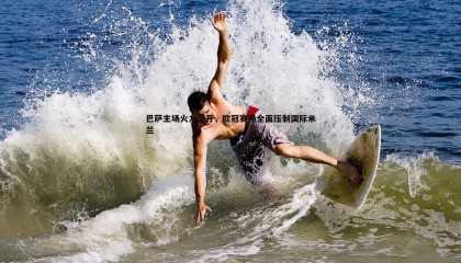 欧博官网-巴萨主场火力全开，欧冠赛场全面压制国际米兰