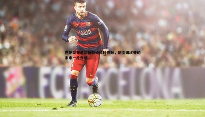 欧博官网-巴萨发布诺坎普翻修延时视频，配文诺坎普的未来一片光明