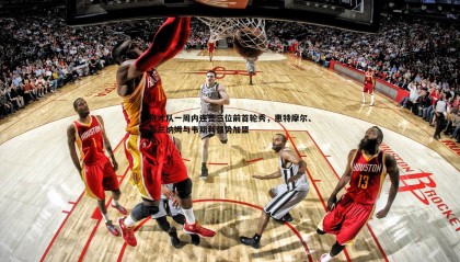 欧博官网-奇才队一周内连签三位前首轮秀，惠特摩尔、布兰纳姆与韦斯利强势加盟