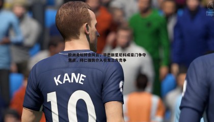 欧博官网-欧洲足坛转会风云，毕巴新星尼科成豪门争夺焦点，拜仁强势介入引发三方竞争